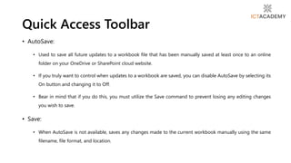 • AutoSave:
• Used to save all future updates to a workbook file that has been manually saved at least once to an online
folder on your OneDrive or SharePoint cloud website.
• If you truly want to control when updates to a workbook are saved, you can disable AutoSave by selecting its
On button and changing it to Off.
• Bear in mind that if you do this, you must utilize the Save command to prevent losing any editing changes
you wish to save.
• Save:
• When AutoSave is not available, saves any changes made to the current workbook manually using the same
filename, file format, and location.
Quick Access Toolbar
 