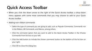 • When you click the down arrow to the right of the Quick Access toolbar, a drop-down
menu appears with some more commands that you may choose to add to your Quick
Access toolbar.
• Adding non-ribbon commands
• Select the type of command you are going to add, such as Popular Commands, Commands not
in the Ribbon, All Commands, and Macros, among others.
• Click the command option that you want to add to the Quick Access Toolbar in the Choose
Commands From list box on your left;
• Click the Add button to include the chosen command button to the bottom of the list box on
your right.
• Click OK to close the dialog box
Quick Access Toolbar
 