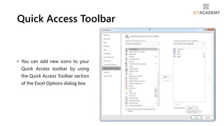 • You can add new icons to your
Quick Access toolbar by using
the Quick Access Toolbar section
of the Excel Options dialog box
Quick Access Toolbar
 