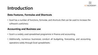 Data Features, Formulas and Shortcuts
• Excel has a number of functions, formulae, and shortcuts that can be used to increase the
software's usefulness.
Accounting and Business use
• Excel is a widely used spreadsheet programme in finance and accounting.
• Additionally, numerous businesses conduct all budgeting, forecasting, and accounting
operations solely through Excel spreadsheets.
Introduction
 