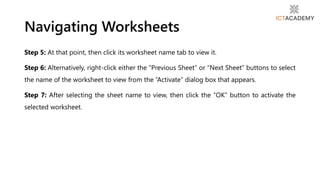 Navigating Worksheets
Step 5: At that point, then click its worksheet name tab to view it.
Step 6: Alternatively, right-click either the “Previous Sheet” or “Next Sheet” buttons to select
the name of the worksheet to view from the “Activate” dialog box that appears.
Step 7: After selecting the sheet name to view, then click the “OK” button to activate the
selected worksheet.
 