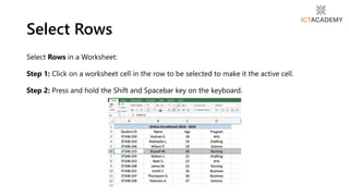 Select Rows
Select Rows in a Worksheet:
Step 1: Click on a worksheet cell in the row to be selected to make it the active cell.
Step 2: Press and hold the Shift and Spacebar key on the keyboard.
 