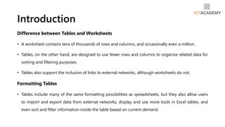 Difference between Tables and Worksheets
• A worksheet contains tens of thousands of rows and columns, and occasionally even a million.
• Tables, on the other hand, are designed to use fewer rows and columns to organize related data for
sorting and filtering purposes.
• Tables also support the inclusion of links to external networks, although worksheets do not.
Formatting Tables
• Tables include many of the same formatting possibilities as spreadsheets, but they also allow users
to import and export data from external networks, display and use more tools in Excel tables, and
even sort and filter information inside the table based on current demand.
Introduction
 