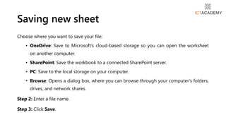 Saving new sheet
Choose where you want to save your file:
• OneDrive: Save to Microsoft’s cloud-based storage so you can open the worksheet
on another computer.
• SharePoint: Save the workbook to a connected SharePoint server.
• PC: Save to the local storage on your computer.
• Browse: Opens a dialog box, where you can browse through your computer’s folders,
drives, and network shares.
Step 2: Enter a file name.
Step 3: Click Save.
 