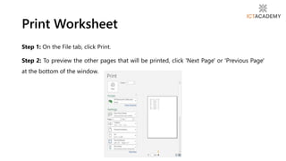 Print Worksheet
Step 1: On the File tab, click Print.
Step 2: To preview the other pages that will be printed, click 'Next Page' or 'Previous Page'
at the bottom of the window.
 