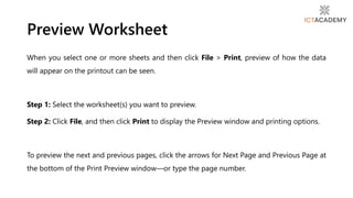 Preview Worksheet
When you select one or more sheets and then click File > Print, preview of how the data
will appear on the printout can be seen.
Step 1: Select the worksheet(s) you want to preview.
Step 2: Click File, and then click Print to display the Preview window and printing options.
To preview the next and previous pages, click the arrows for Next Page and Previous Page at
the bottom of the Print Preview window—or type the page number.
 