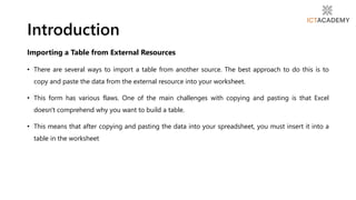Importing a Table from External Resources
• There are several ways to import a table from another source. The best approach to do this is to
copy and paste the data from the external resource into your worksheet.
• This form has various flaws. One of the main challenges with copying and pasting is that Excel
doesn't comprehend why you want to build a table.
• This means that after copying and pasting the data into your spreadsheet, you must insert it into a
table in the worksheet
Introduction
 