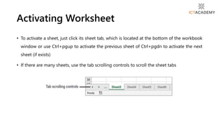 • To activate a sheet, just click its sheet tab, which is located at the bottom of the workbook
window or use Ctrl+pgup to activate the previous sheet of Ctrl+pgdn to activate the next
sheet (if exists)
• If there are many sheets, use the tab scrolling controls to scroll the sheet tabs
Activating Worksheet
 