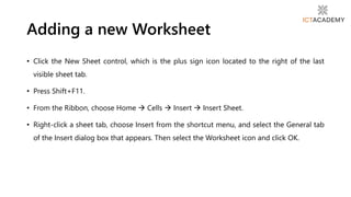 • Click the New Sheet control, which is the plus sign icon located to the right of the last
visible sheet tab.
• Press Shift+F11.
• From the Ribbon, choose Home  Cells  Insert  Insert Sheet.
• Right-click a sheet tab, choose Insert from the shortcut menu, and select the General tab
of the Insert dialog box that appears. Then select the Worksheet icon and click OK.
Adding a new Worksheet
 