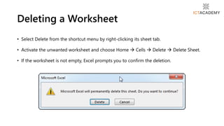 • Select Delete from the shortcut menu by right-clicking its sheet tab.
• Activate the unwanted worksheet and choose Home  Cells  Delete  Delete Sheet.
• If the worksheet is not empty, Excel prompts you to confirm the deletion.
Deleting a Worksheet
 