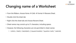 • From the Ribbon, choose Home  Cells  Format  Rename Sheet.
• Double-click the sheet tab.
• Right-click the sheet tab and choose Rename Sheet.
• Sheet names may consist up to 31 characters, including spaces.
• However, the following characters are not permitted in sheet names:
• : (colon), / (slash),  (backslash), [ ] (square brackets), ? (question mark), * (asterisk)
Changing name of a Worksheet
 