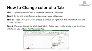 Step 1: Tap the Worksheet Tab. In the Home Tab in the Cell Group
Step 2: On the left, select Format, a drop-down menu will pop up.
Step 3: Select Tab Colour, now choose a Colour, or right-click the Worksheet Tab and
choose Tab Colour.
Step 4: When you look at the Worksheet Tab, its Colour does not look bright, but the Color
will show if you add another Worksheet Tab.
How to Change color of a Tab
 