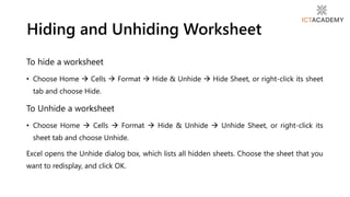 To hide a worksheet
• Choose Home  Cells  Format  Hide & Unhide  Hide Sheet, or right-click its sheet
tab and choose Hide.
To Unhide a worksheet
• Choose Home  Cells  Format  Hide & Unhide  Unhide Sheet, or right-click its
sheet tab and choose Unhide.
Excel opens the Unhide dialog box, which lists all hidden sheets. Choose the sheet that you
want to redisplay, and click OK.
Hiding and Unhiding Worksheet
 