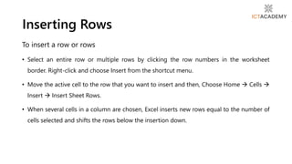 To insert a row or rows
• Select an entire row or multiple rows by clicking the row numbers in the worksheet
border. Right-click and choose Insert from the shortcut menu.
• Move the active cell to the row that you want to insert and then, Choose Home  Cells 
Insert  Insert Sheet Rows.
• When several cells in a column are chosen, Excel inserts new rows equal to the number of
cells selected and shifts the rows below the insertion down.
Inserting Rows
 