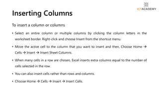 To insert a column or columns
• Select an entire column or multiple columns by clicking the column letters in the
worksheet border. Right-click and choose Insert from the shortcut menu.
• Move the active cell to the column that you want to insert and then, Choose Home 
Cells  Insert  Insert Sheet Columns.
• When many cells in a row are chosen, Excel inserts extra columns equal to the number of
cells selected in the row.
• You can also insert cells rather than rows and columns.
• Choose Home  Cells  Insert  Insert Cells.
Inserting Columns
 