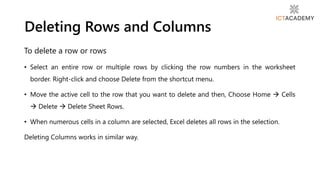 To delete a row or rows
• Select an entire row or multiple rows by clicking the row numbers in the worksheet
border. Right-click and choose Delete from the shortcut menu.
• Move the active cell to the row that you want to delete and then, Choose Home  Cells
 Delete  Delete Sheet Rows.
• When numerous cells in a column are selected, Excel deletes all rows in the selection.
Deleting Columns works in similar way.
Deleting Rows and Columns
 
