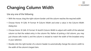 Use any one of the following
• With the mouse, drag the right-column border until the column reaches the required width.
• Choose Home  Cells  Format  Column Width and enter a value in the Column Width
dialog box
• Choose Home  Cells  Format  AutoFit Column Width to adjust with width of the selected
column so that the widest entry in the column fits. Rather of picking a full column, you may
just choose cells inside it, and the column is resized to match the width of the broadest entry
in your selection.
• Double-click the right border of a column header to automatically change the column width to
the width of the column's largest item.
Changing Column Width
 
