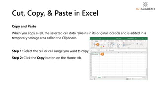 Copy and Paste
When you copy a cell, the selected cell data remains in its original location and is added in a
temporary storage area called the Clipboard.
Step 1: Select the cell or cell range you want to copy.
Step 2: Click the Copy button on the Home tab.
Cut, Copy, & Paste in Excel
 
