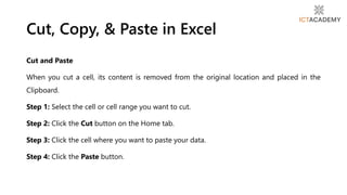 Cut and Paste
When you cut a cell, its content is removed from the original location and placed in the
Clipboard.
Step 1: Select the cell or cell range you want to cut.
Step 2: Click the Cut button on the Home tab.
Step 3: Click the cell where you want to paste your data.
Step 4: Click the Paste button.
Cut, Copy, & Paste in Excel
 