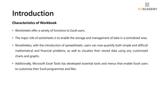 Characteristics of Workbook
• Worksheets offer a variety of functions to Excel users.
• The major role of worksheets is to enable the storage and management of data in a centralized area.
• Nonetheless, with the introduction of spreadsheets, users can now quantify both simple and difficult
mathematical and financial problems, as well as visualize their stored data using any customized
charts and graphs.
• Additionally, Microsoft Excel Tools has developed essential tools and menus that enable Excel users
to customize their Excel programmes and files.
Introduction
 