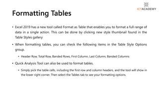 • Excel 2019 has a new tool called Format as Table that enables you to format a full range of
data in a single action. This can be done by clicking new style thumbnail found in the
Table Styles gallery
• When formatting tables, you can check the following items in the Table Style Options
group.
• Header Row, Total Row, Banded Rows, First Column, Last Column, Banded Columns
• Quick Analysis Tool can also be used to format tables.
• Simply pick the table cells, including the first row and column headers, and the tool will show in
the lower right corner. Then select the Tables tab to see your formatting options.
Formatting Tables
 