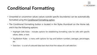 • Unwanted or uncommon values (values outside specific boundaries) can be automatically
formatted using the Conditional Formatting option.
• The Conditional Formatting button is located in the Styles thumbnail on the Home tab,
and it has the following options:
• Highlight Cells Rules - includes options for establishing formatting rules for cells with specific
values, dates, or text.
• Top/Bottom Rules - a menu with options for top and bottom numbers, averages, percentages,
etc.
• Data bars - is a set of coloured data bars that show the values of a cell selection.
Conditional Formatting
 