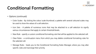 • Options (continued)
• Color Scales - By clicking the colour scale thumbnail, a palette with several coloured scales may
be used to show the values of a cell selection.
• Icon Sets - A palette of numerous icons that may be attached to a cell selection to signify
various circumstances that apply to certain threshold levels.
• New Rule - specify a custom conditional formatting rule that will be applied to the selected cell.
• Clear Rules - a continuation menu from which you may delete conditional formatting rules for
the selected cell.
• Manage Rules - leads you to the Conditional Formatting Rules Manager, where you may alter
specific rules and rearrange their priority.
Conditional Formatting
 