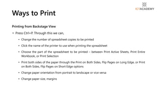 Printing from Backstage View
• Press Ctrl+P. Through this we can,
• Change the number of spreadsheet copies to be printed
• Click the name of the printer to use when printing the spreadsheet
• Choose the part of the spreadsheet to be printed – between Print Active Sheets, Print Entire
Workbook, or Print Selection
• Print both sides of the paper through the Print on Both Sides, Flip Pages on Long Edge, or Print
on Both Sides, Flip Pages on Short Edge options
• Change paper orientation from portrait to landscape or vice versa
• Change paper size, margins
Ways to Print
 