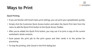 Quick Printing
• If you are familiar with Excel's basic print settings, you can print your spreadsheets quickly.
• Simply click the Customize Quick Access button and select the Quick Print item from the
menu to add the Quick Print button to the Quick Access Toolbar.
• After you've added the Quick Print button, you may use it to print a copy of the current
worksheet's whole contents.
• Excel passes the print job to the print queue and then sends it to the printer for
processing.
• To stop the printing, click Cancel in the Print dialog box
Ways to Print
 