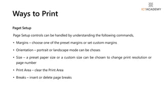 Paget Setup
Page Setup controls can be handled by understanding the following commands,
• Margins – choose one of the preset margins or set custom margins
• Orientation – portrait or landscape mode can be choses
• Size – a preset paper size or a custom size can be chosen to change print resolution or
page number
• Print Area – clear the Print Area
• Breaks – insert or delete page breaks
Ways to Print
 