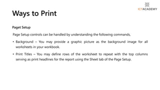 Paget Setup
Page Setup controls can be handled by understanding the following commands,
• Background – You may provide a graphic picture as the background image for all
worksheets in your workbook.
• Print Titles – You may define rows of the worksheet to repeat with the top columns
serving as print headlines for the report using the Sheet tab of the Page Setup.
Ways to Print
 