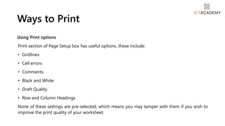 Using Print options
Print section of Page Setup box has useful options, these include:
• Gridlines
• Cell errors
• Comments
• Black and White
• Draft Quality
• Row and Column Headings
None of these settings are pre-selected, which means you may tamper with them if you wish to
improve the print quality of your worksheet.
Ways to Print
 