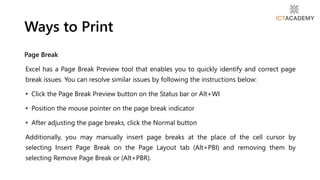 Page Break
Excel has a Page Break Preview tool that enables you to quickly identify and correct page
break issues. You can resolve similar issues by following the instructions below:
• Click the Page Break Preview button on the Status bar or Alt+WI
• Position the mouse pointer on the page break indicator
• After adjusting the page breaks, click the Normal button
Additionally, you may manually insert page breaks at the place of the cell cursor by
selecting Insert Page Break on the Page Layout tab (Alt+PBI) and removing them by
selecting Remove Page Break or (Alt+PBR).
Ways to Print
 