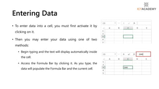 Entering Data
• To enter data into a cell, you must first activate it by
clicking on it.
• Then you may enter your data using one of two
methods:
• Begin typing and the text will display automatically inside
the cell.
• Access the Formula Bar by clicking it. As you type, the
data will populate the Formula Bar and the current cell.
 