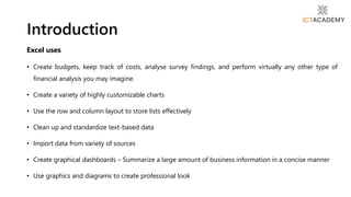 Excel uses
• Create budgets, keep track of costs, analyse survey findings, and perform virtually any other type of
financial analysis you may imagine.
• Create a variety of highly customizable charts
• Use the row and column layout to store lists effectively
• Clean up and standardize text-based data
• Import data from variety of sources
• Create graphical dashboards – Summarize a large amount of business information in a concise manner
• Use graphics and diagrams to create professional look
Introduction
 
