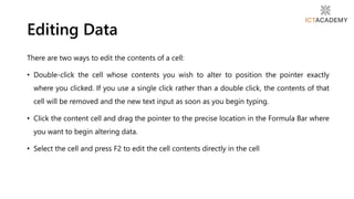 Editing Data
There are two ways to edit the contents of a cell:
• Double-click the cell whose contents you wish to alter to position the pointer exactly
where you clicked. If you use a single click rather than a double click, the contents of that
cell will be removed and the new text input as soon as you begin typing.
• Click the content cell and drag the pointer to the precise location in the Formula Bar where
you want to begin altering data.
• Select the cell and press F2 to edit the cell contents directly in the cell
 
