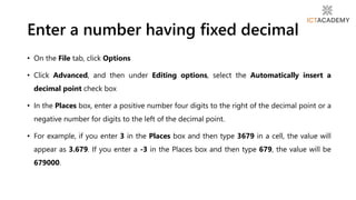 Enter a number having fixed decimal
• On the File tab, click Options
• Click Advanced, and then under Editing options, select the Automatically insert a
decimal point check box
• In the Places box, enter a positive number four digits to the right of the decimal point or a
negative number for digits to the left of the decimal point.
• For example, if you enter 3 in the Places box and then type 3679 in a cell, the value will
appear as 3.679. If you enter a -3 in the Places box and then type 679, the value will be
679000.
 