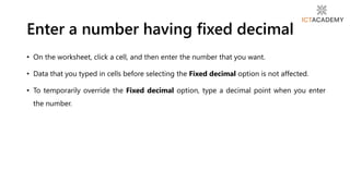 Enter a number having fixed decimal
• On the worksheet, click a cell, and then enter the number that you want.
• Data that you typed in cells before selecting the Fixed decimal option is not affected.
• To temporarily override the Fixed decimal option, type a decimal point when you enter
the number.
 
