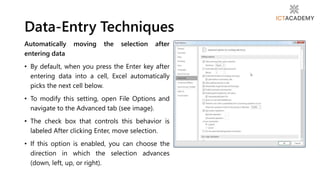 Automatically moving the selection after
entering data
• By default, when you press the Enter key after
entering data into a cell, Excel automatically
picks the next cell below.
• To modify this setting, open File Options and
navigate to the Advanced tab (see image).
• The check box that controls this behavior is
labeled After clicking Enter, move selection.
• If this option is enabled, you can choose the
direction in which the selection advances
(down, left, up, or right).
Data-Entry Techniques
 