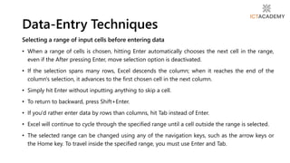 Selecting a range of input cells before entering data
• When a range of cells is chosen, hitting Enter automatically chooses the next cell in the range,
even if the After pressing Enter, move selection option is deactivated.
• If the selection spans many rows, Excel descends the column; when it reaches the end of the
column's selection, it advances to the first chosen cell in the next column.
• Simply hit Enter without inputting anything to skip a cell.
• To return to backward, press Shift+Enter.
• If you'd rather enter data by rows than columns, hit Tab instead of Enter.
• Excel will continue to cycle through the specified range until a cell outside the range is selected.
• The selected range can be changed using any of the navigation keys, such as the arrow keys or
the Home key. To travel inside the specified range, you must use Enter and Tab.
Data-Entry Techniques
 