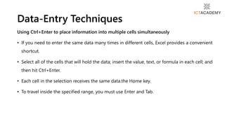 Using Ctrl+Enter to place information into multiple cells simultaneously
• If you need to enter the same data many times in different cells, Excel provides a convenient
shortcut.
• Select all of the cells that will hold the data; insert the value, text, or formula in each cell; and
then hit Ctrl+Enter.
• Each cell in the selection receives the same data.the Home key.
• To travel inside the specified range, you must use Enter and Tab.
Data-Entry Techniques
 