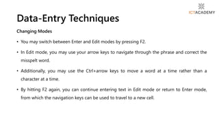 Changing Modes
• You may switch between Enter and Edit modes by pressing F2.
• In Edit mode, you may use your arrow keys to navigate through the phrase and correct the
misspelt word.
• Additionally, you may use the Ctrl+arrow keys to move a word at a time rather than a
character at a time.
• By hitting F2 again, you can continue entering text in Edit mode or return to Enter mode,
from which the navigation keys can be used to travel to a new cell.
Data-Entry Techniques
 