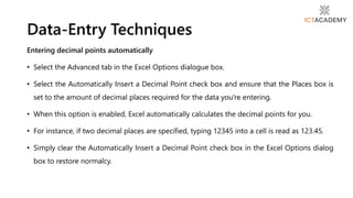 Entering decimal points automatically
• Select the Advanced tab in the Excel Options dialogue box.
• Select the Automatically Insert a Decimal Point check box and ensure that the Places box is
set to the amount of decimal places required for the data you're entering.
• When this option is enabled, Excel automatically calculates the decimal points for you.
• For instance, if two decimal places are specified, typing 12345 into a cell is read as 123.45.
• Simply clear the Automatically Insert a Decimal Point check box in the Excel Options dialog
box to restore normalcy.
Data-Entry Techniques
 