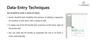 Use AutoFill to enter a series of values
• Excel's AutoFill tool simplifies the process of adding a sequence
of numbers or text items into a range of cells.
• It makes use of the fill handle (the small box at the lower right of
the active cell).
• You can slide the fill handle to duplicate the cell or to finish a
series automatically.
Data-Entry Techniques
 