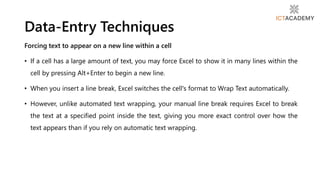 Forcing text to appear on a new line within a cell
• If a cell has a large amount of text, you may force Excel to show it in many lines within the
cell by pressing Alt+Enter to begin a new line.
• When you insert a line break, Excel switches the cell's format to Wrap Text automatically.
• However, unlike automated text wrapping, your manual line break requires Excel to break
the text at a specified point inside the text, giving you more exact control over how the
text appears than if you rely on automatic text wrapping.
Data-Entry Techniques
 