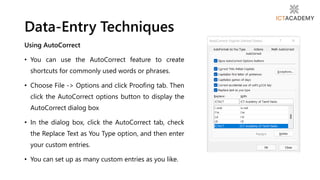 Using AutoCorrect
• You can use the AutoCorrect feature to create
shortcuts for commonly used words or phrases.
• Choose File -> Options and click Proofing tab. Then
click the AutoCorrect options button to display the
AutoCorrect dialog box
• In the dialog box, click the AutoCorrect tab, check
the Replace Text as You Type option, and then enter
your custom entries.
• You can set up as many custom entries as you like.
Data-Entry Techniques
 