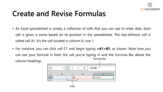 • An Excel spreadsheet is simply a collection of cells that you can use to enter data. Each
cell is given a name based on its position in the spreadsheet. The top-leftmost cell is
called cell A1. It’s the cell located in column A, row 1.
• For instance, you can click cell C1 and begin typing =A1+B1, as shown. Note how you
can see your formula in both the cell you’re typing in and the Formula Bar above the
column headings.
Create and Revise Formulas
 