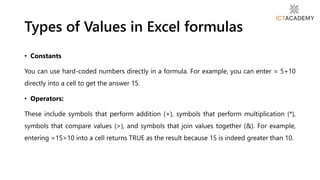 • Constants
You can use hard-coded numbers directly in a formula. For example, you can enter = 5+10
directly into a cell to get the answer 15.
• Operators:
These include symbols that perform addition (+), symbols that perform multiplication (*),
symbols that compare values (>), and symbols that join values together (&). For example,
entering =15>10 into a cell returns TRUE as the result because 15 is indeed greater than 10.
Types of Values in Excel formulas
 