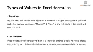 • Text strings
Any text string can be used as an argument in a formula as long as it’s wrapped in quotation
marks. For example, entering = "Microsoft“ & "Excel" in any cell results in the joined text
Microsoft Excel.
• Cell references
These include any value that points back to a single cell or range of cells. As you’ve already
seen, entering =A1+B1 in a cell tells Excel to use the values in those two cells in the formula.
Types of Values in Excel formulas
 