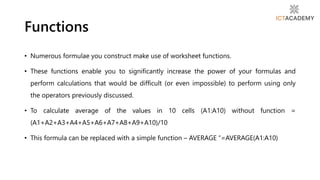 • Numerous formulae you construct make use of worksheet functions.
• These functions enable you to significantly increase the power of your formulas and
perform calculations that would be difficult (or even impossible) to perform using only
the operators previously discussed.
• To calculate average of the values in 10 cells (A1:A10) without function =
(A1+A2+A3+A4+A5+A6+A7+A8+A9+A10)/10
• This formula can be replaced with a simple function – AVERAGE “=AVERAGE(A1:A10)
Functions
 